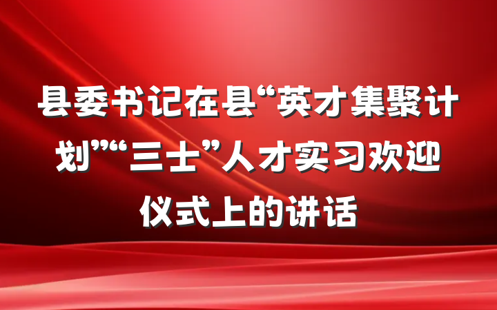 县委书记在县“英才集聚计划”“三士”人才实习欢迎仪式上的讲话