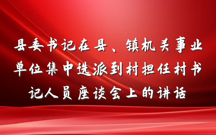 县委书记在县、镇机关事业单位集中选派到村担任村书记人员座谈会上的讲话