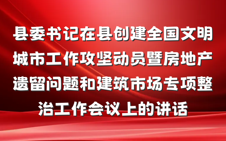 县委书记在县创建全国文明城市工作攻坚动员暨房地产遗留问题和建筑市场专项整治工作会议上的讲话
