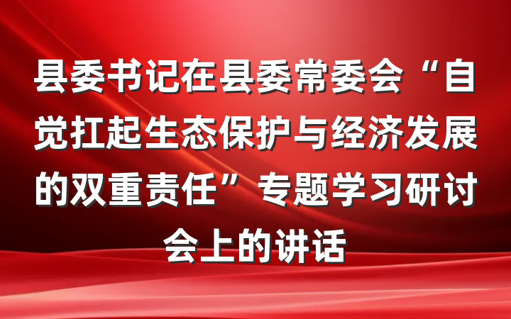 县委书记在县委常委会“自觉扛起生态保护与经济发展的双重责任”专题学习研讨会上的讲话