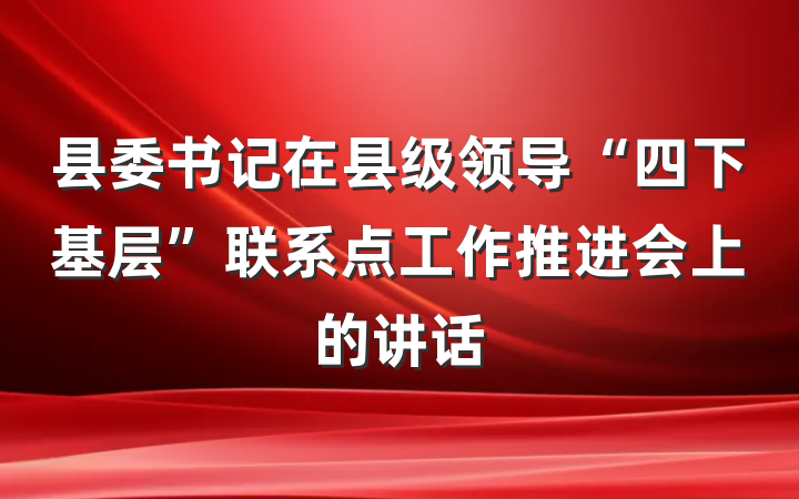 县委书记在县级领导“四下基层”联系点工作推进会上的讲话