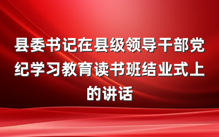 县委书记在县级领导干部党纪学习教育读书班结业式上的讲话