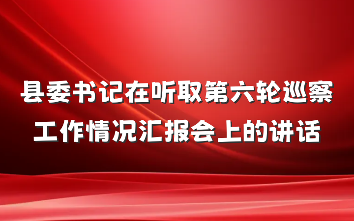 县委书记在听取第六轮巡察工作情况汇报会上的讲话
