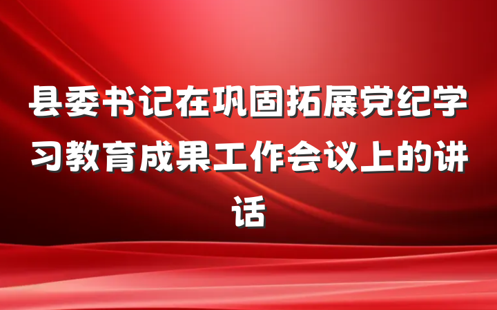 县委书记在巩固拓展党纪学习教育成果工作会议上的讲话