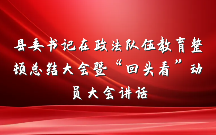 县委书记在政法队伍教育整顿总结大会暨“回头看”动员大会讲话