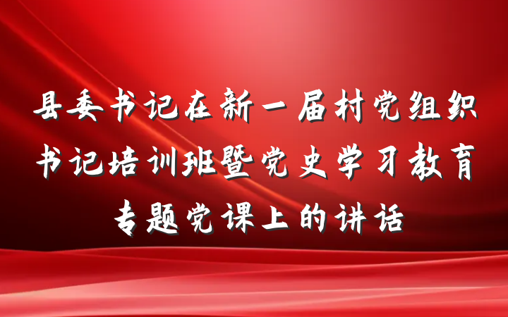 县委书记在新一届村党组织书记培训班暨党史学习教育专题党课上的讲话