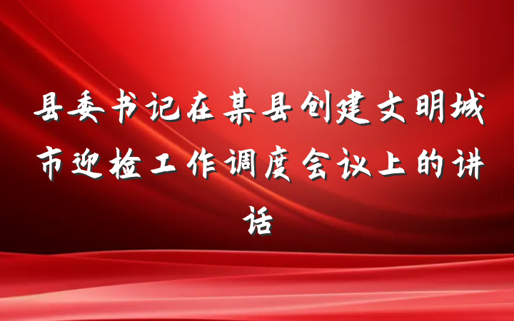 县委书记在某县创建文明城市迎检工作调度会议上的讲话
