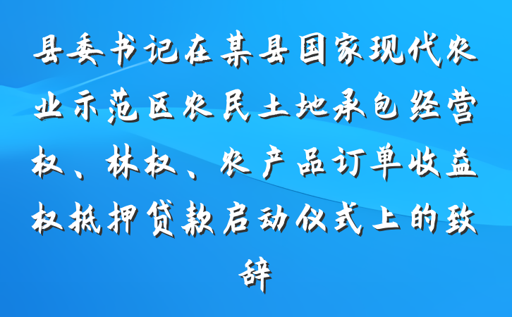 县委书记在某县国家现代农业示范区农民土地承包经营权、林权、农产品订单收益权抵押贷款启动仪式上的致辞