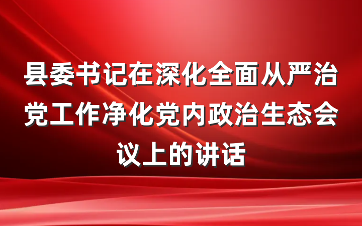 县委书记在深化全面从严治党工作净化党内政治生态会议上的讲话