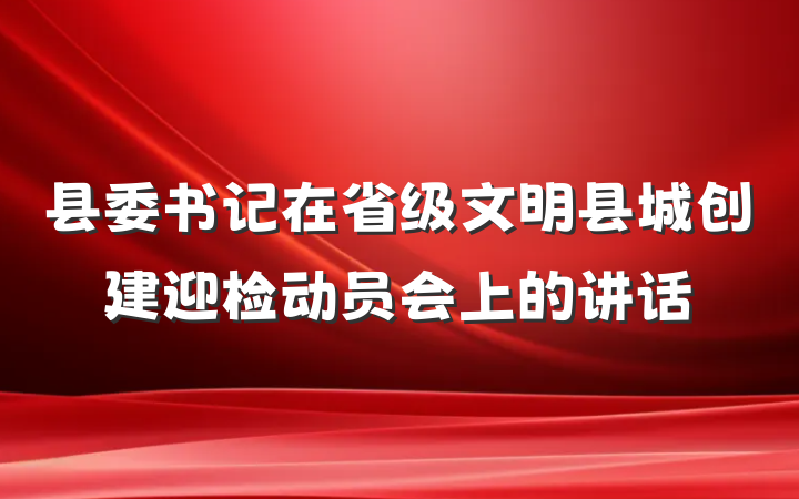 县委书记在省级文明县城创建迎检动员会上的讲话