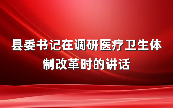 县委书记在调研医疗卫生体制改革时的讲话