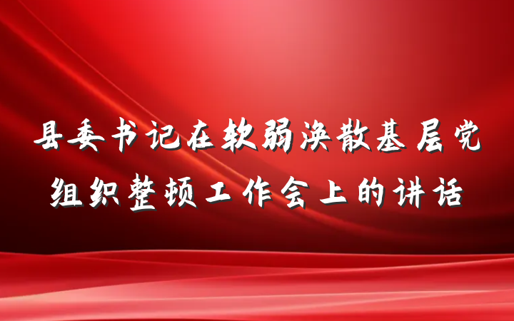 县委书记在软弱涣散基层党组织整顿工作会上的讲话