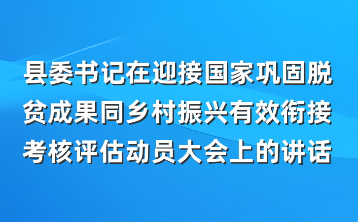 县委书记在迎接国家巩固脱贫成果同乡村振兴有效衔接考核评估动员大会上的讲话