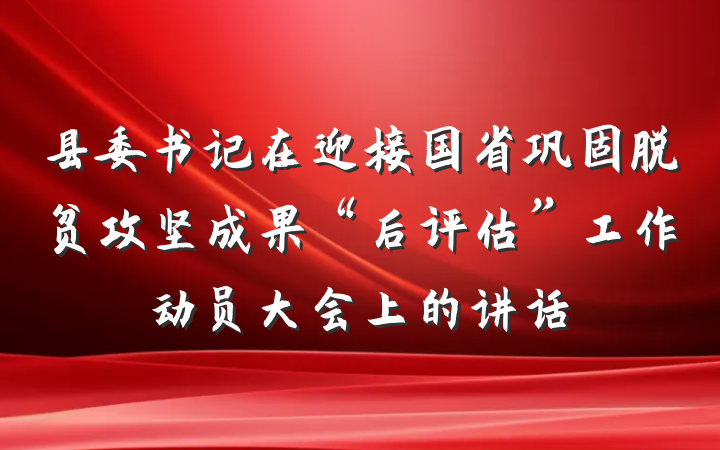 县委书记在迎接国省巩固脱贫攻坚成果“后评估”工作动员大会上的讲话