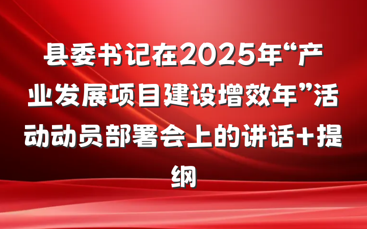 县委书记在2025年“产业发展项目建设增效年”活动动员部署会上的讲话 提纲
