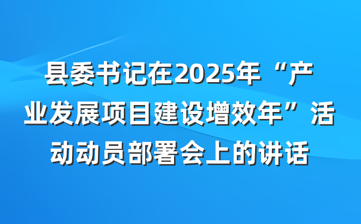 县委书记在2025年“产业发展项目建设增效年”活动动员部署会上的讲话