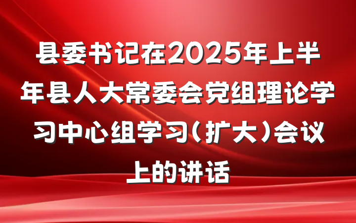县委书记在2025年上半年县人大常委会党组理论学习中心组学习（扩大）会议上的讲话