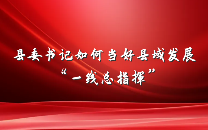 县委书记如何当好县域发展“一线总指挥”