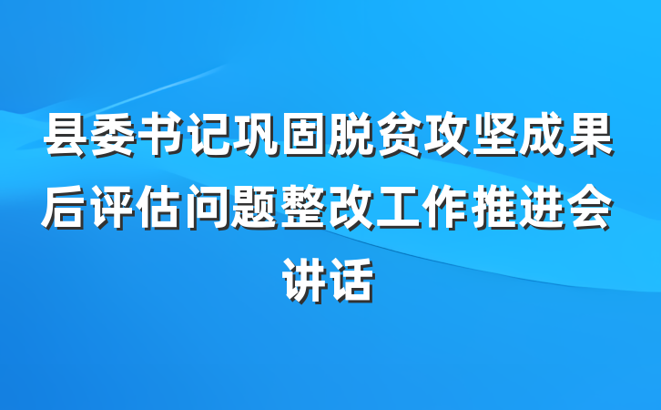 县委书记巩固脱贫攻坚成果后评估问题整改工作推进会讲话