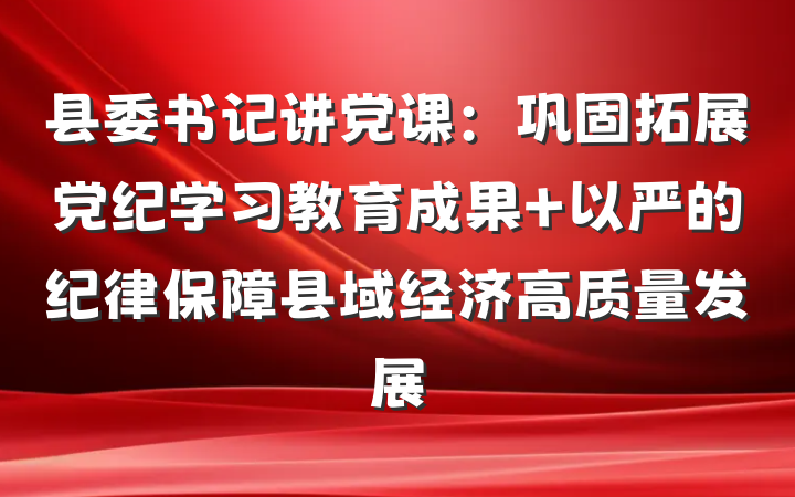 县委书记讲党课：巩固拓展党纪学习教育成果 以严的纪律保障县域经济高质量发展