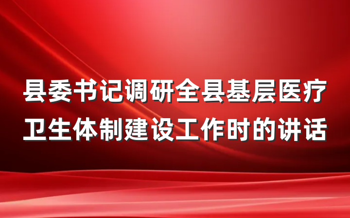 县委书记调研全县基层医疗卫生体制建设工作时的讲话