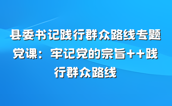 县委书记践行群众路线专题党课：牢记党的宗旨  践行群众路线
