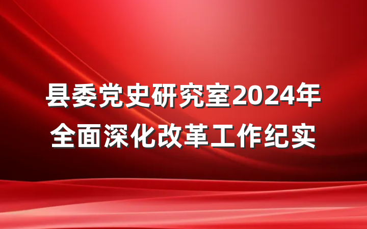 县委党史研究室2024年全面深化改革工作纪实