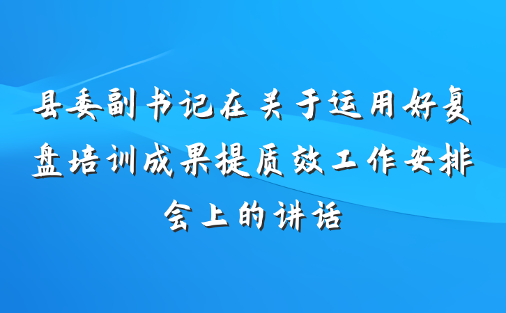 县委副书记在关于运用好复盘培训成果提质效工作安排会上的讲话