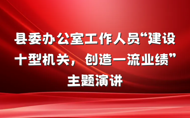 县委办公室工作人员“建设十型机关，创造一流业绩”主题演讲