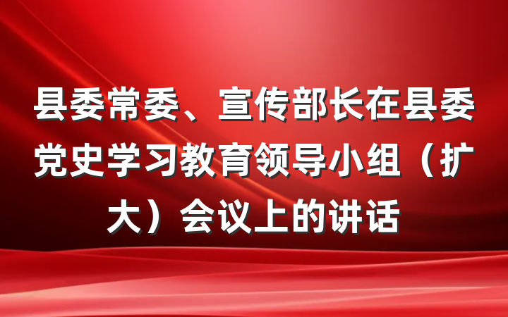 县委常委、宣传部长在县委党史学习教育领导小组（扩大）会议上的讲话