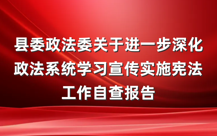 县委政法委关于进一步深化政法系统学习宣传实施宪法工作自查报告
