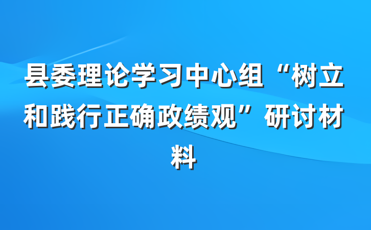 县委理论学习中心组“树立和践行正确政绩观”研讨材料