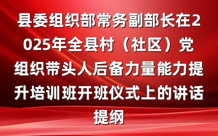 县委组织部常务副部长在2025年全县村（社区）党组织带头人后备力量能力提升培训班开班仪式上的讲话提纲