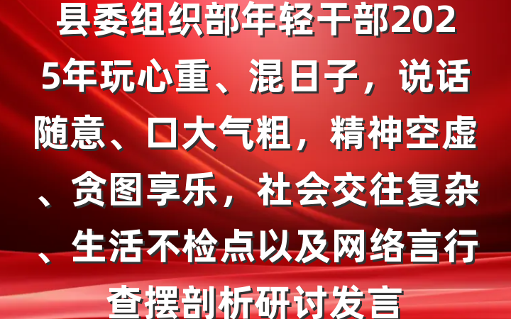 县委组织部年轻干部2025年玩心重、混日子，说话随意、口大气粗，精神空虚、贪图享乐，社会交往复杂、生活不检点以及网络言行查摆剖析研讨发言
