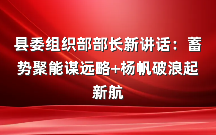 县委组织部部长新讲话：蓄势聚能谋远略 杨帆破浪起新航