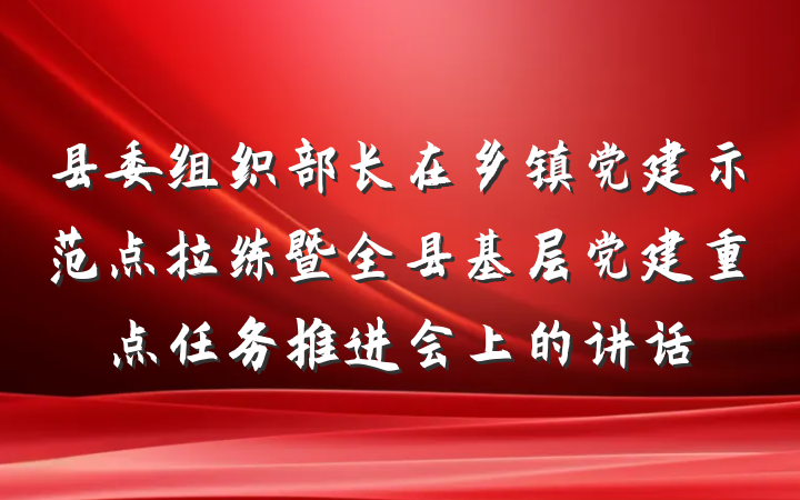 县委组织部长在乡镇党建示范点拉练暨全县基层党建重点任务推进会上的讲话