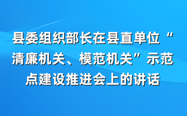 县委组织部长在县直单位“清廉机关、模范机关”示范点建设推进会上的讲话
