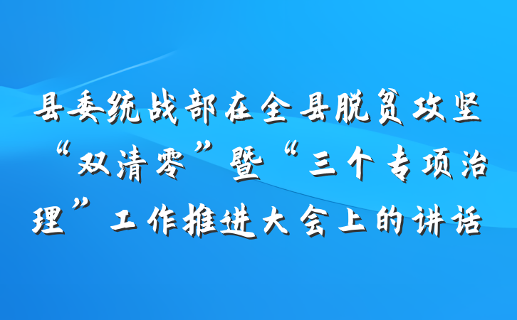 县委统战部在全县脱贫攻坚“双清零”暨“三个专项治理”工作推进大会上的讲话