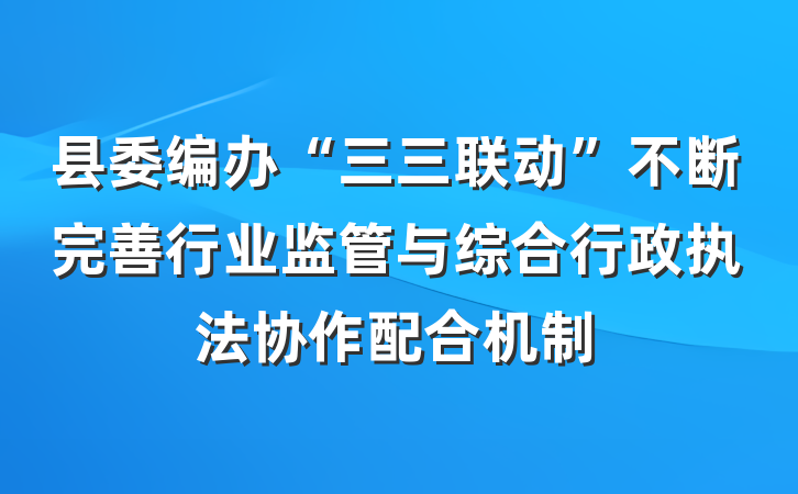 县委编办“三三联动”不断完善行业监管与综合行政执法协作配合机制