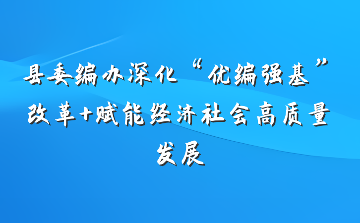 县委编办深化“优编强基”改革 赋能经济社会高质量发展