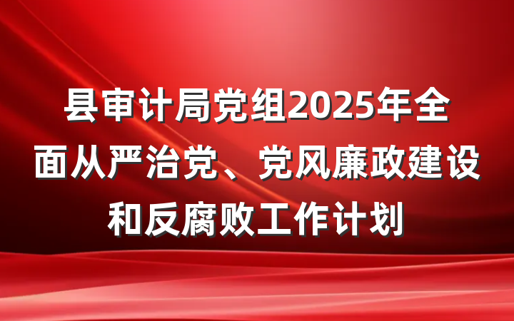 县审计局党组2025年全面从严治党、党风廉政建设和反腐败工作计划