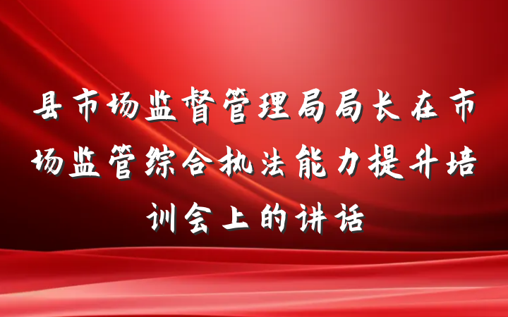 县市场监督管理局局长在市场监管综合执法能力提升培训会上的讲话