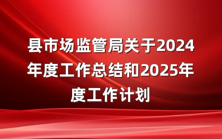 县市场监管局关于2024年度工作总结和2025年度工作计划
