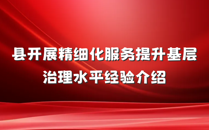 县开展精细化服务提升基层治理水平经验介绍