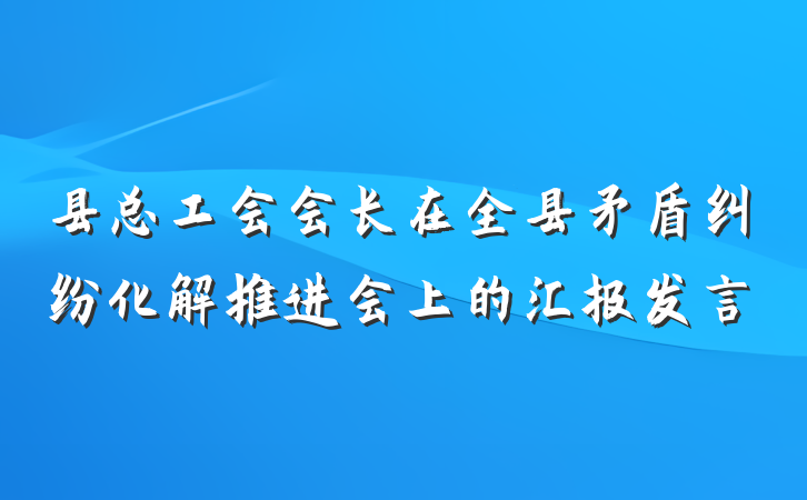 县总工会会长在全县矛盾纠纷化解推进会上的汇报发言