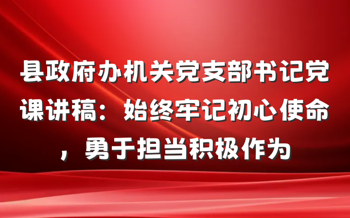县政府办机关党支部书记党课讲稿：始终牢记初心使命，勇于担当积极作为