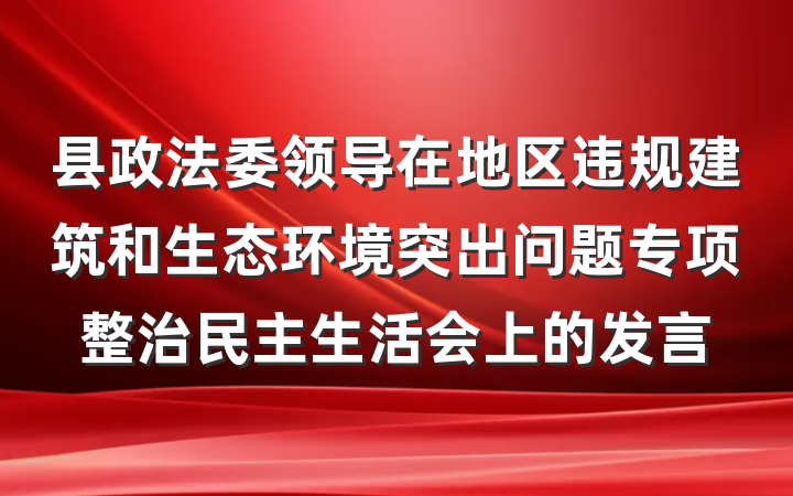 县政法委领导在地区违规建筑和生态环境突出问题专项整治民主生活会上的发言