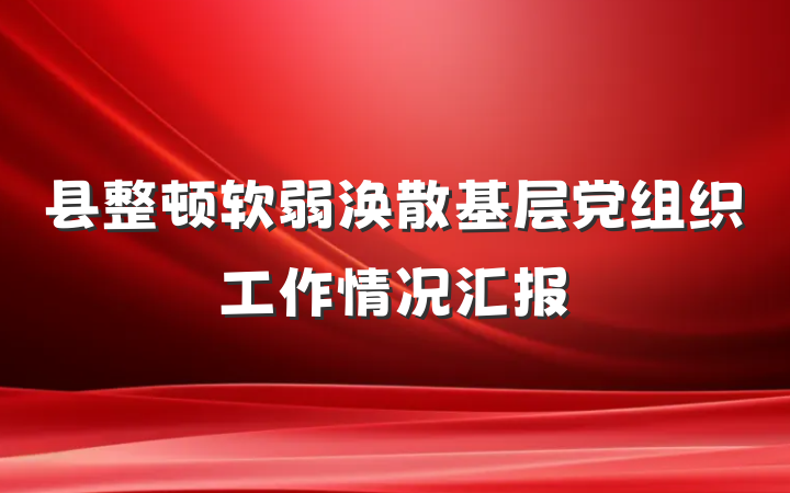 县整顿软弱涣散基层党组织工作情况汇报