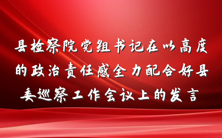 县检察院党组书记在以高度的政治责任感全力配合好县委巡察工作会议上的发言