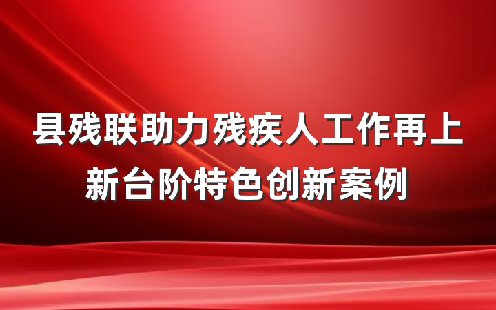 县残联助力残疾人工作再上新台阶特色创新案例